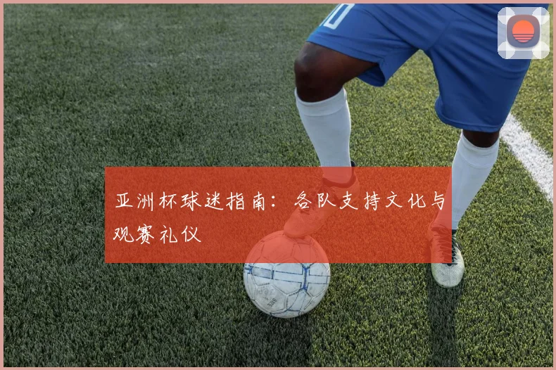 亚洲杯球迷指南：各队支持文化与观赛礼仪