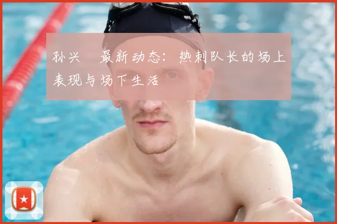 孙兴慜最新动态:热刺队长的场上表现与场下生活