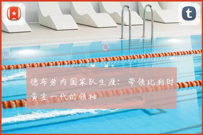 德布劳内国家队生涯:带领比利时黄金一代的领袖