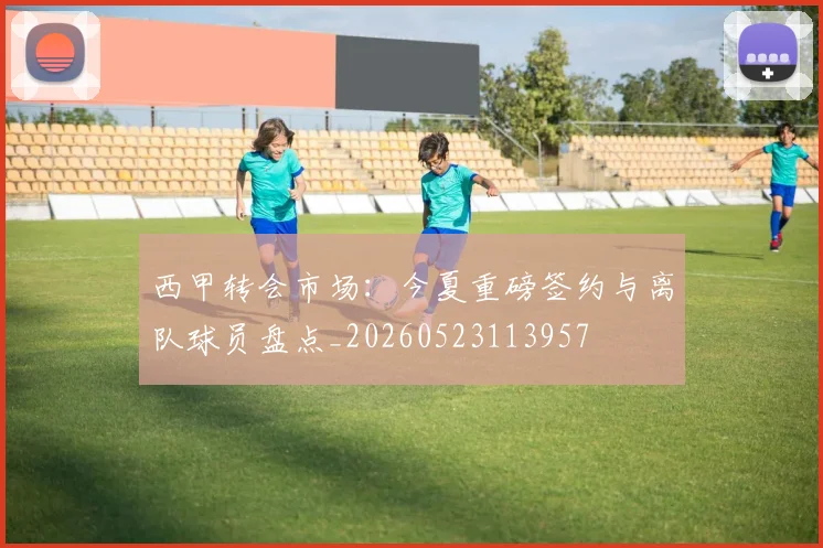 西甲转会市场:今夏重磅签约与离队球员盘点_20260523113957