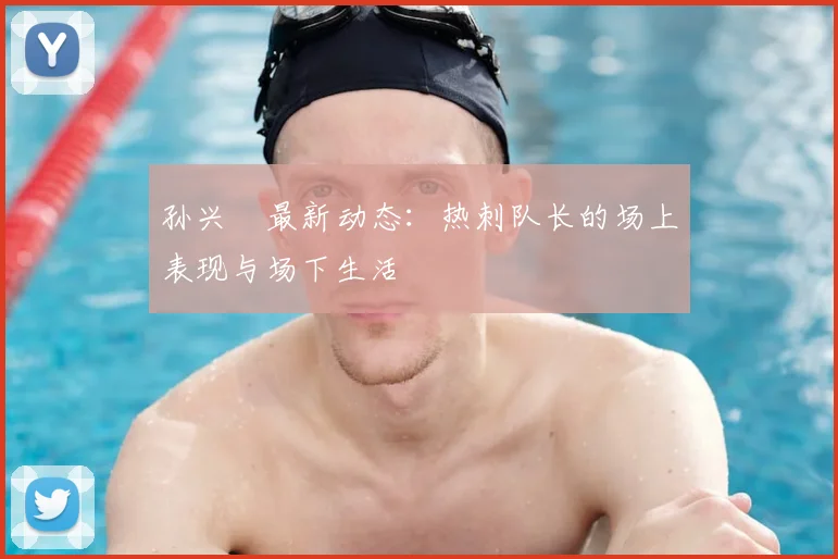 孙兴慜最新动态:热刺队长的场上表现与场下生活